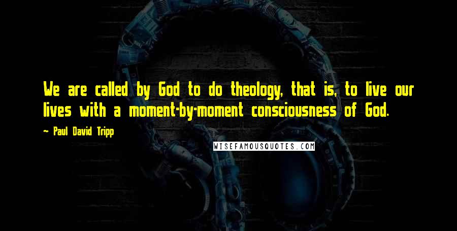 Paul David Tripp Quotes: We are called by God to do theology, that is, to live our lives with a moment-by-moment consciousness of God.