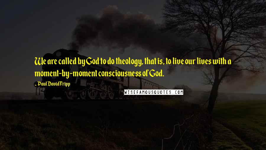 Paul David Tripp Quotes: We are called by God to do theology, that is, to live our lives with a moment-by-moment consciousness of God.