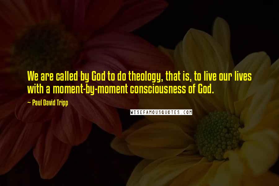 Paul David Tripp Quotes: We are called by God to do theology, that is, to live our lives with a moment-by-moment consciousness of God.