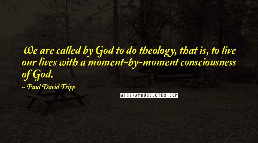 Paul David Tripp Quotes: We are called by God to do theology, that is, to live our lives with a moment-by-moment consciousness of God.