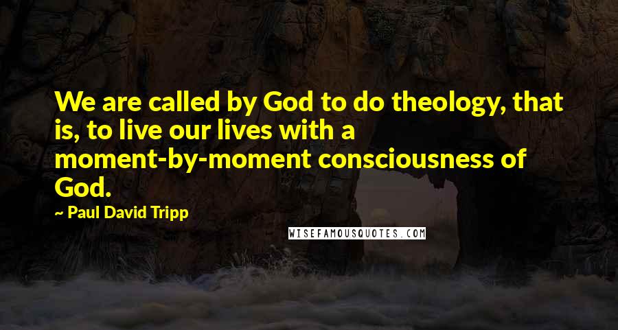 Paul David Tripp Quotes: We are called by God to do theology, that is, to live our lives with a moment-by-moment consciousness of God.