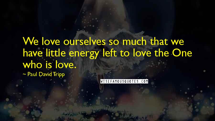 Paul David Tripp Quotes: We love ourselves so much that we have little energy left to love the One who is love.