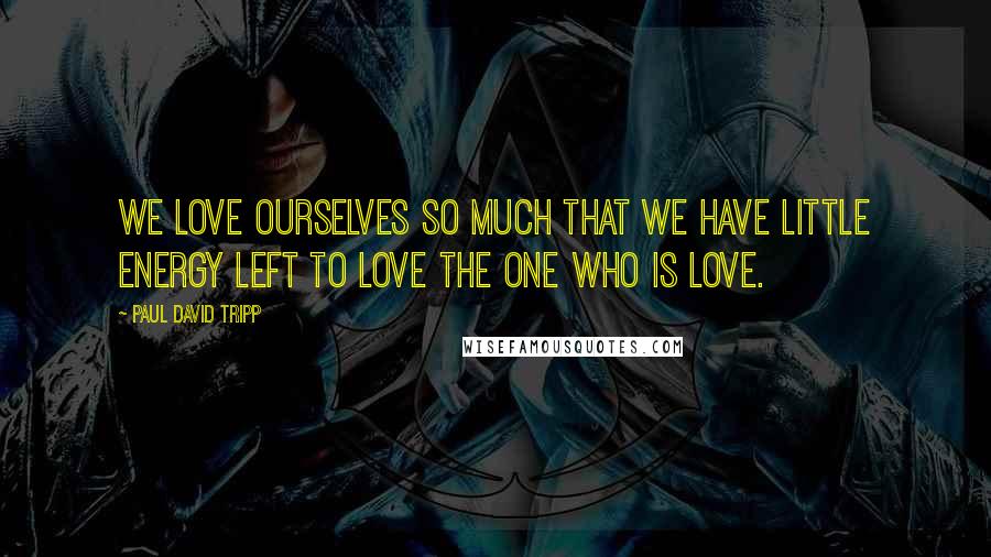 Paul David Tripp Quotes: We love ourselves so much that we have little energy left to love the One who is love.