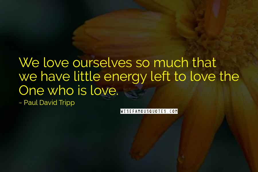 Paul David Tripp Quotes: We love ourselves so much that we have little energy left to love the One who is love.