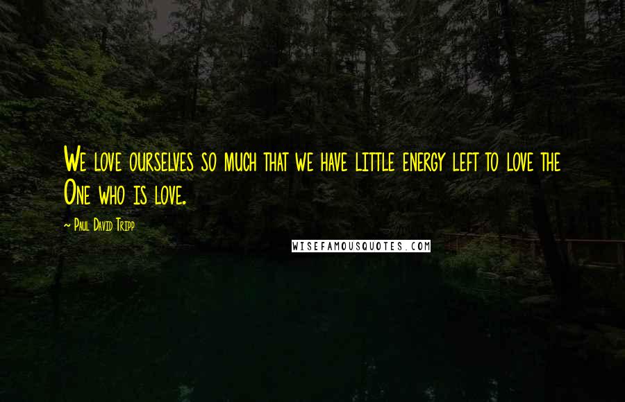 Paul David Tripp Quotes: We love ourselves so much that we have little energy left to love the One who is love.