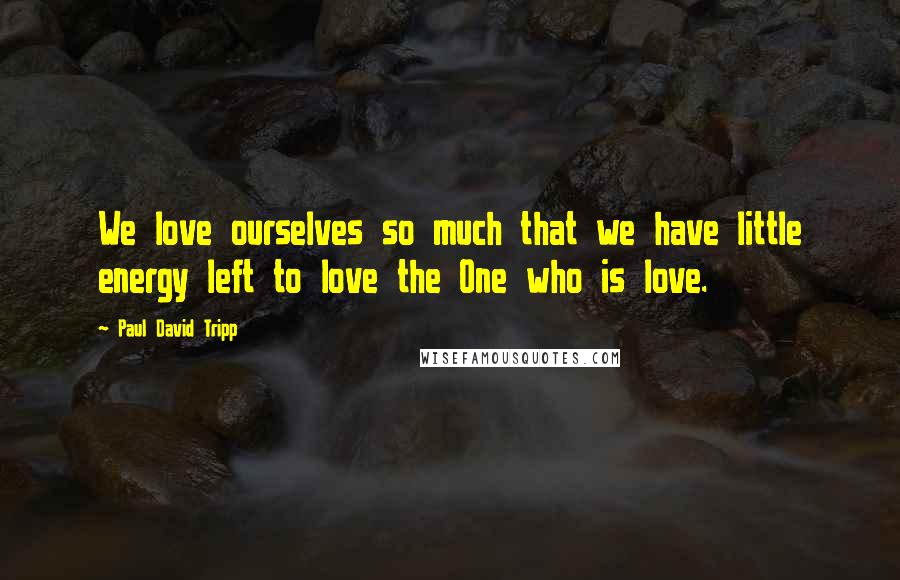 Paul David Tripp Quotes: We love ourselves so much that we have little energy left to love the One who is love.