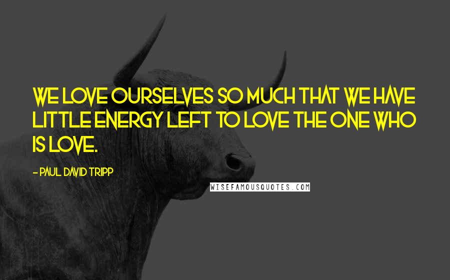 Paul David Tripp Quotes: We love ourselves so much that we have little energy left to love the One who is love.