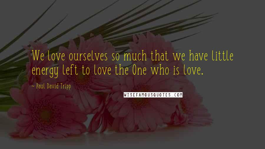 Paul David Tripp Quotes: We love ourselves so much that we have little energy left to love the One who is love.