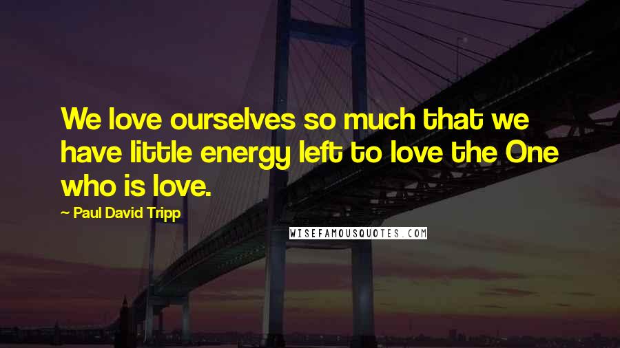 Paul David Tripp Quotes: We love ourselves so much that we have little energy left to love the One who is love.