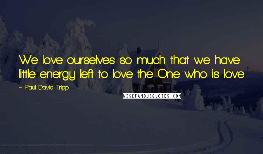 Paul David Tripp Quotes: We love ourselves so much that we have little energy left to love the One who is love.