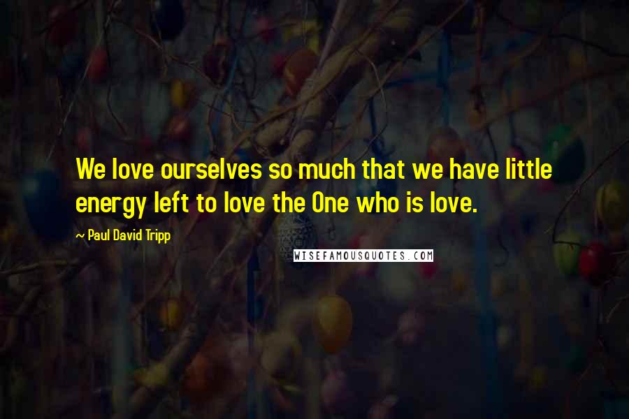 Paul David Tripp Quotes: We love ourselves so much that we have little energy left to love the One who is love.