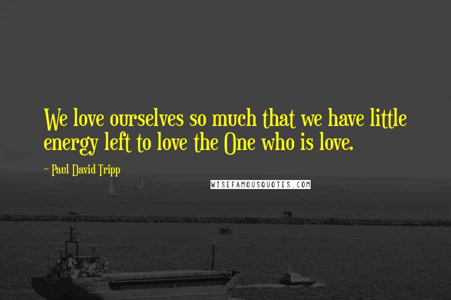 Paul David Tripp Quotes: We love ourselves so much that we have little energy left to love the One who is love.