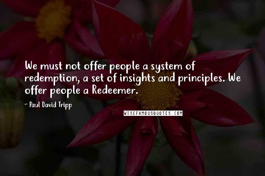 Paul David Tripp Quotes: We must not offer people a system of redemption, a set of insights and principles. We offer people a Redeemer.