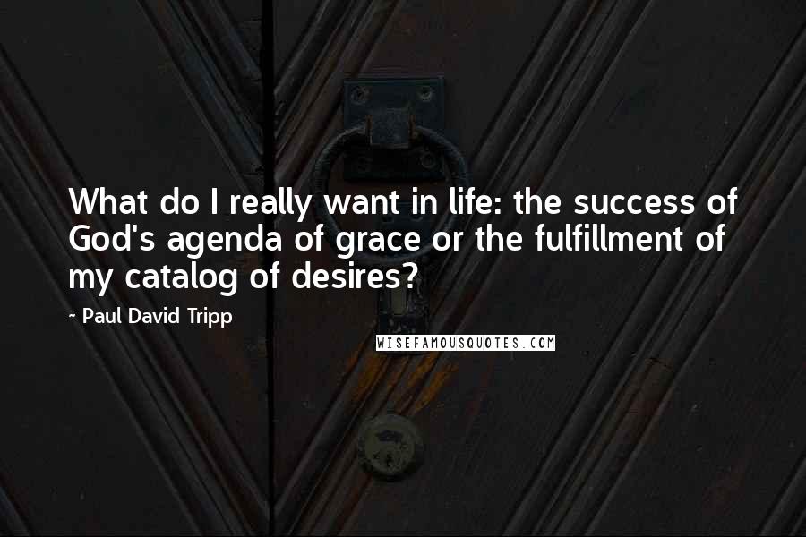 Paul David Tripp Quotes: What do I really want in life: the success of God's agenda of grace or the fulfillment of my catalog of desires?