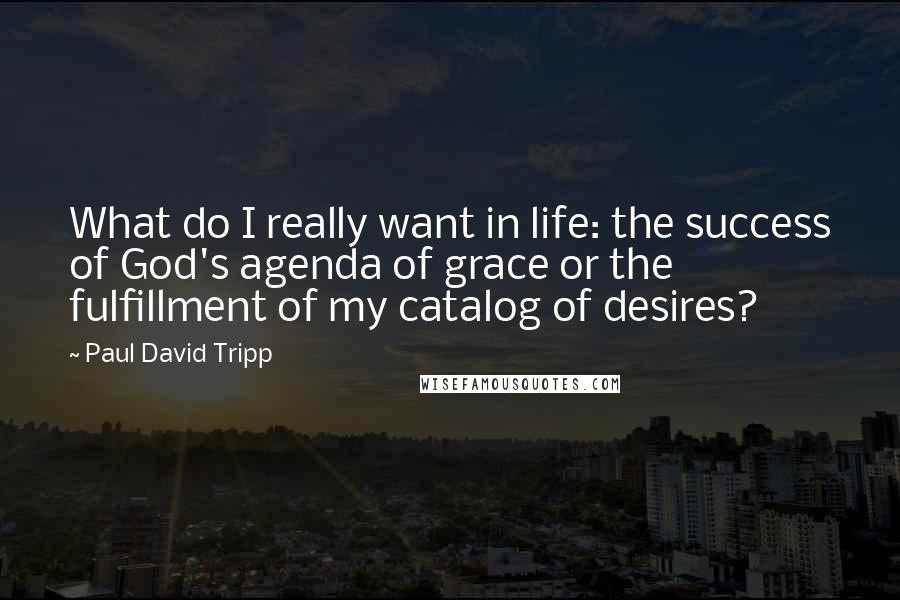 Paul David Tripp Quotes: What do I really want in life: the success of God's agenda of grace or the fulfillment of my catalog of desires?