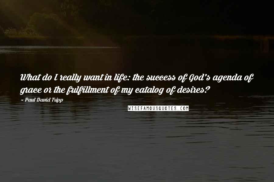 Paul David Tripp Quotes: What do I really want in life: the success of God's agenda of grace or the fulfillment of my catalog of desires?