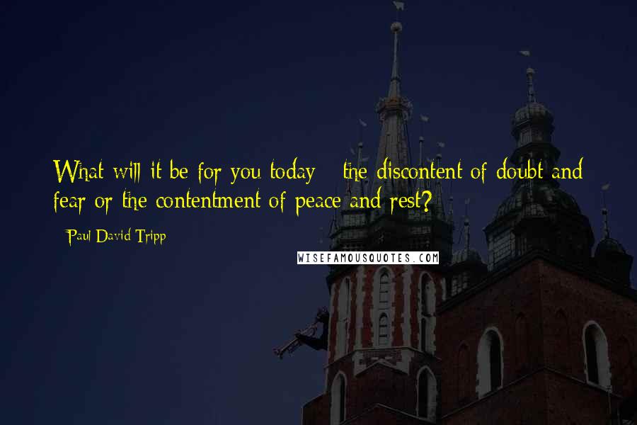 Paul David Tripp Quotes: What will it be for you today - the discontent of doubt and fear or the contentment of peace and rest?