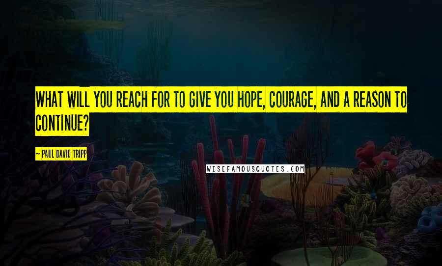 Paul David Tripp Quotes: What will you reach for to give you hope, courage, and a reason to continue?