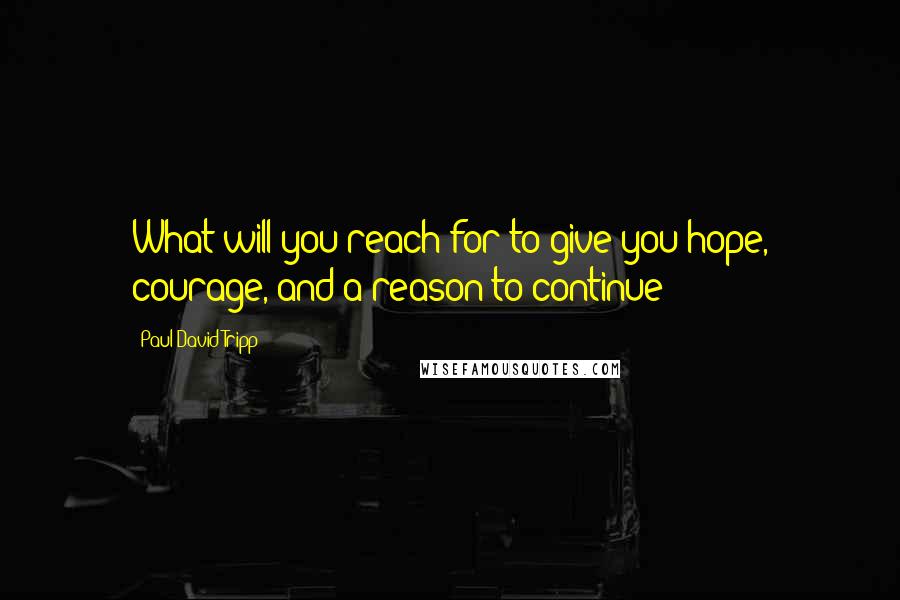 Paul David Tripp Quotes: What will you reach for to give you hope, courage, and a reason to continue?