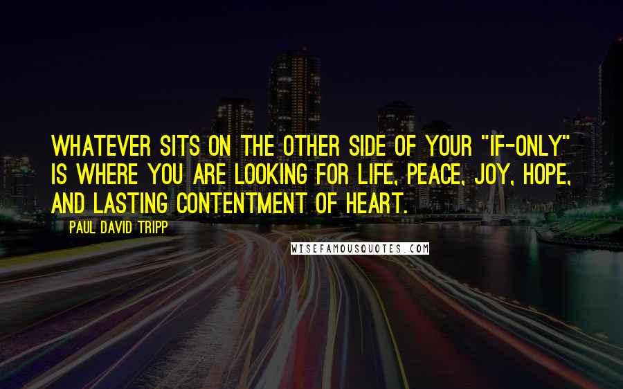 Paul David Tripp Quotes: Whatever sits on the other side of your "if-only" is where you are looking for life, peace, joy, hope, and lasting contentment of heart.