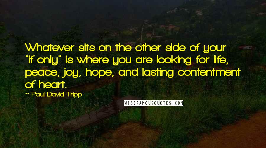 Paul David Tripp Quotes: Whatever sits on the other side of your "if-only" is where you are looking for life, peace, joy, hope, and lasting contentment of heart.