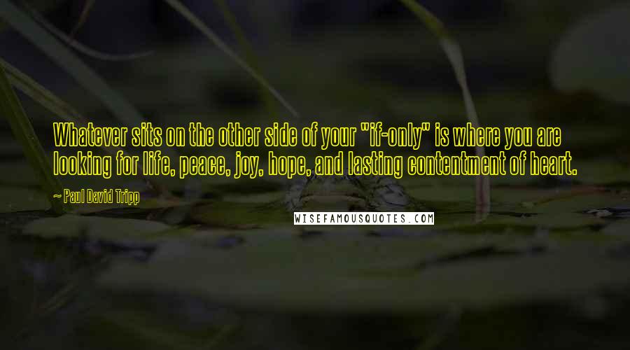 Paul David Tripp Quotes: Whatever sits on the other side of your "if-only" is where you are looking for life, peace, joy, hope, and lasting contentment of heart.