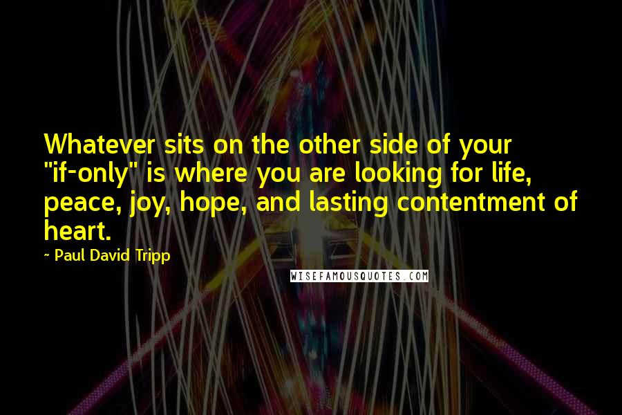 Paul David Tripp Quotes: Whatever sits on the other side of your "if-only" is where you are looking for life, peace, joy, hope, and lasting contentment of heart.