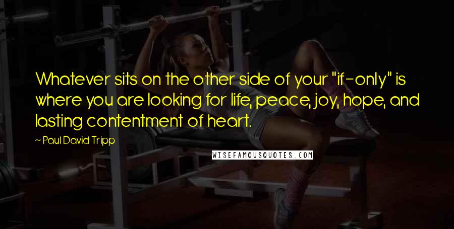 Paul David Tripp Quotes: Whatever sits on the other side of your "if-only" is where you are looking for life, peace, joy, hope, and lasting contentment of heart.