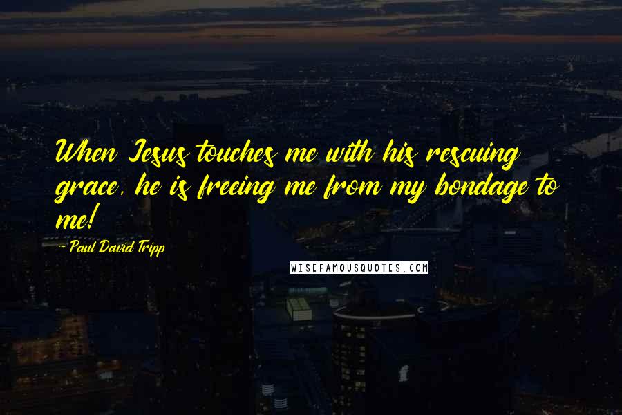 Paul David Tripp Quotes: When Jesus touches me with his rescuing grace, he is freeing me from my bondage to me!