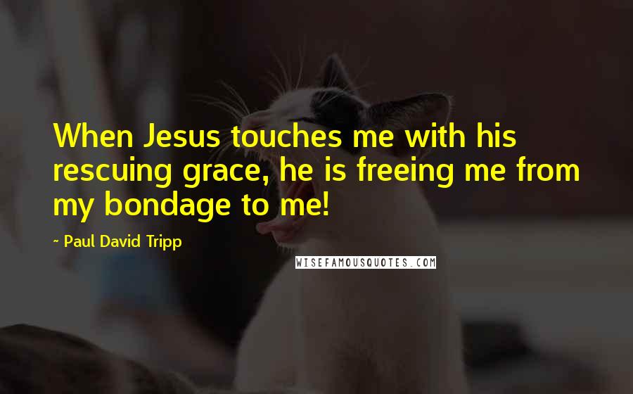 Paul David Tripp Quotes: When Jesus touches me with his rescuing grace, he is freeing me from my bondage to me!