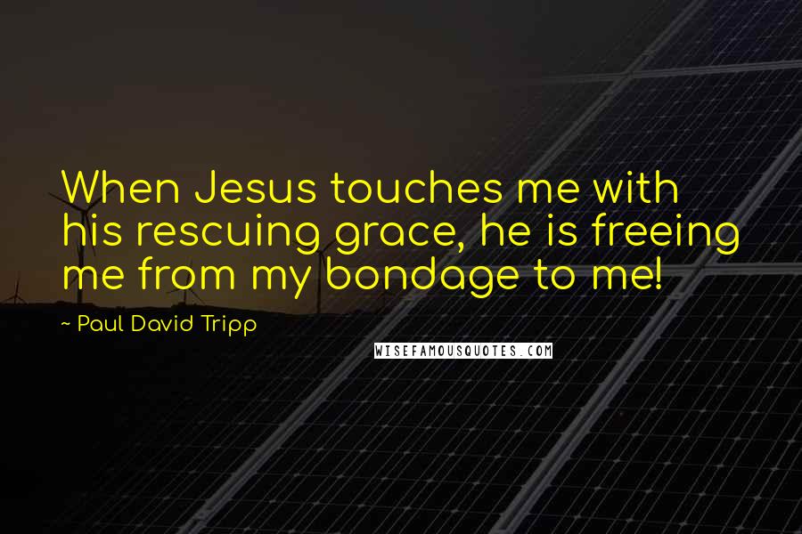 Paul David Tripp Quotes: When Jesus touches me with his rescuing grace, he is freeing me from my bondage to me!