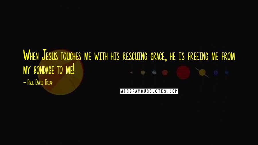 Paul David Tripp Quotes: When Jesus touches me with his rescuing grace, he is freeing me from my bondage to me!