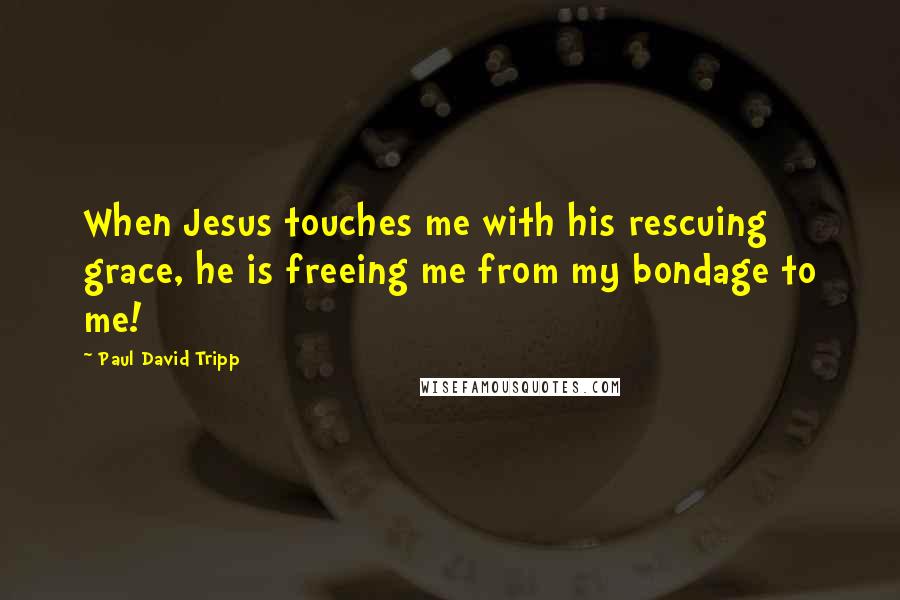 Paul David Tripp Quotes: When Jesus touches me with his rescuing grace, he is freeing me from my bondage to me!