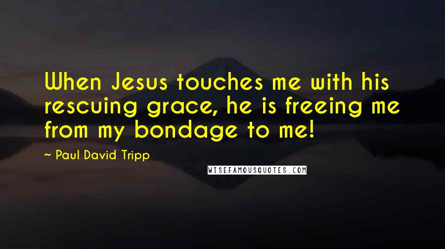 Paul David Tripp Quotes: When Jesus touches me with his rescuing grace, he is freeing me from my bondage to me!