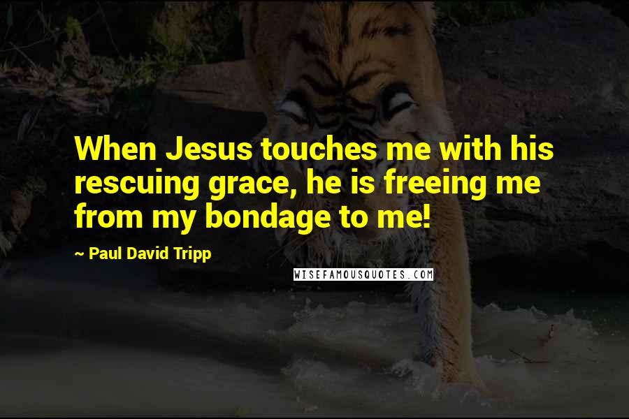 Paul David Tripp Quotes: When Jesus touches me with his rescuing grace, he is freeing me from my bondage to me!