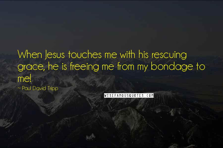 Paul David Tripp Quotes: When Jesus touches me with his rescuing grace, he is freeing me from my bondage to me!