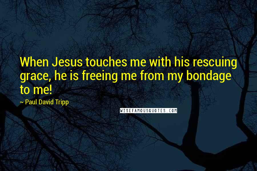 Paul David Tripp Quotes: When Jesus touches me with his rescuing grace, he is freeing me from my bondage to me!