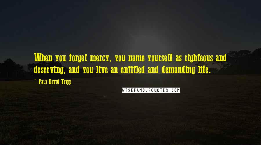 Paul David Tripp Quotes: When you forget mercy, you name yourself as righteous and deserving, and you live an entitled and demanding life.