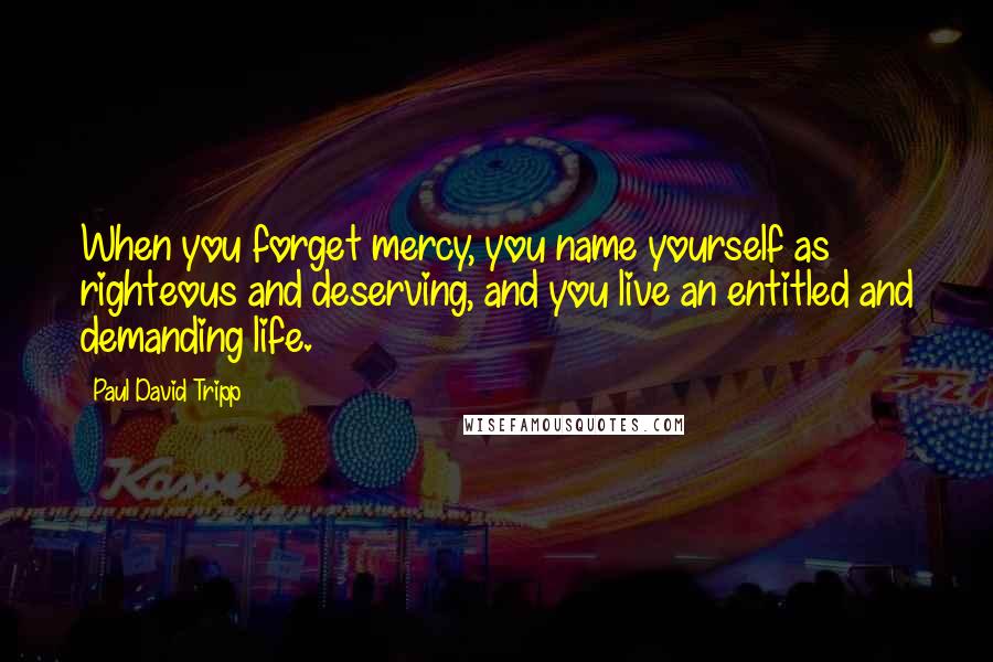 Paul David Tripp Quotes: When you forget mercy, you name yourself as righteous and deserving, and you live an entitled and demanding life.