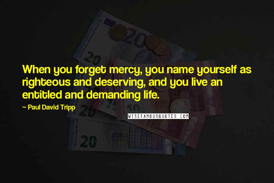 Paul David Tripp Quotes: When you forget mercy, you name yourself as righteous and deserving, and you live an entitled and demanding life.