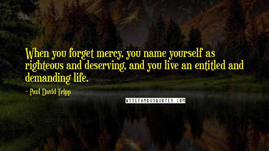 Paul David Tripp Quotes: When you forget mercy, you name yourself as righteous and deserving, and you live an entitled and demanding life.