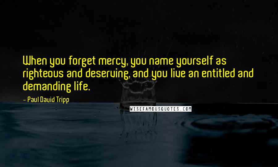 Paul David Tripp Quotes: When you forget mercy, you name yourself as righteous and deserving, and you live an entitled and demanding life.