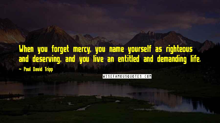 Paul David Tripp Quotes: When you forget mercy, you name yourself as righteous and deserving, and you live an entitled and demanding life.