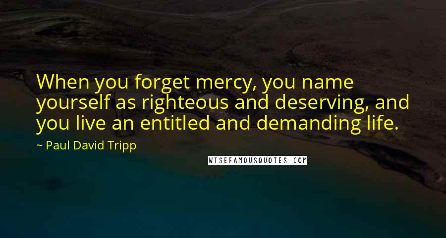 Paul David Tripp Quotes: When you forget mercy, you name yourself as righteous and deserving, and you live an entitled and demanding life.