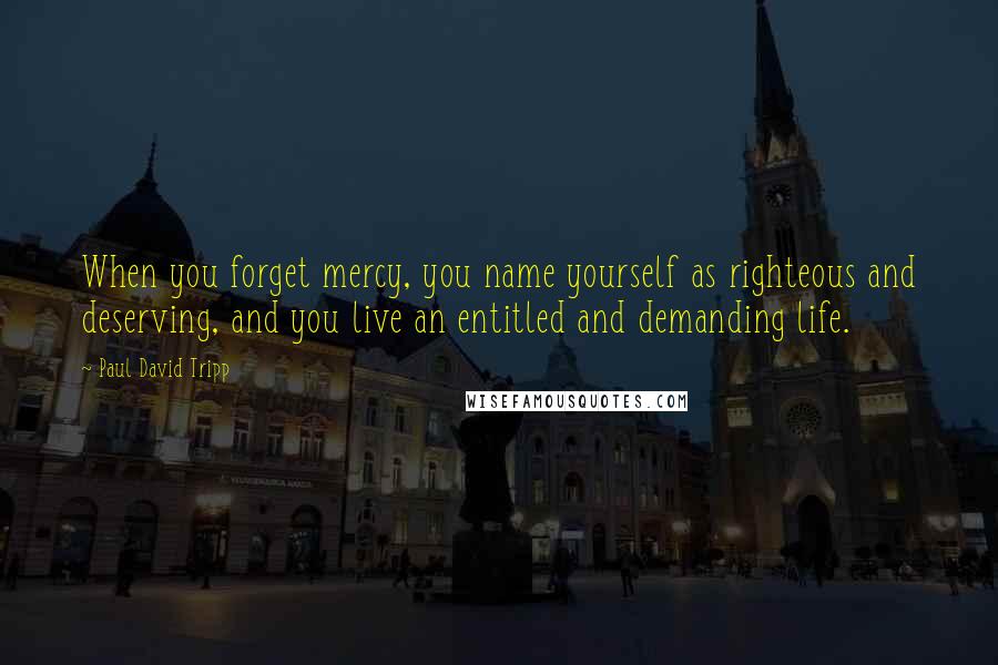 Paul David Tripp Quotes: When you forget mercy, you name yourself as righteous and deserving, and you live an entitled and demanding life.