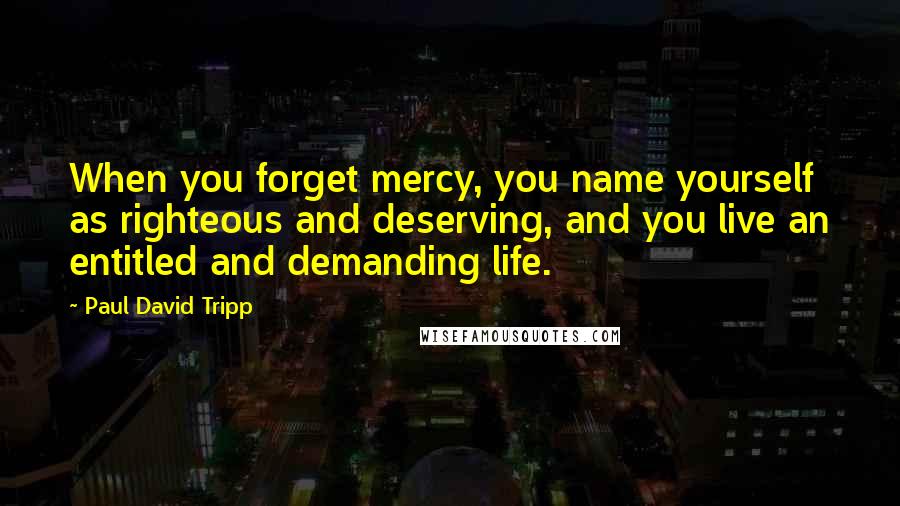 Paul David Tripp Quotes: When you forget mercy, you name yourself as righteous and deserving, and you live an entitled and demanding life.