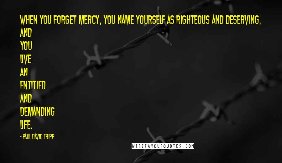 Paul David Tripp Quotes: When you forget mercy, you name yourself as righteous and deserving, and you live an entitled and demanding life.