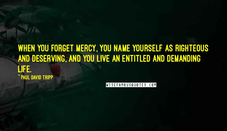 Paul David Tripp Quotes: When you forget mercy, you name yourself as righteous and deserving, and you live an entitled and demanding life.