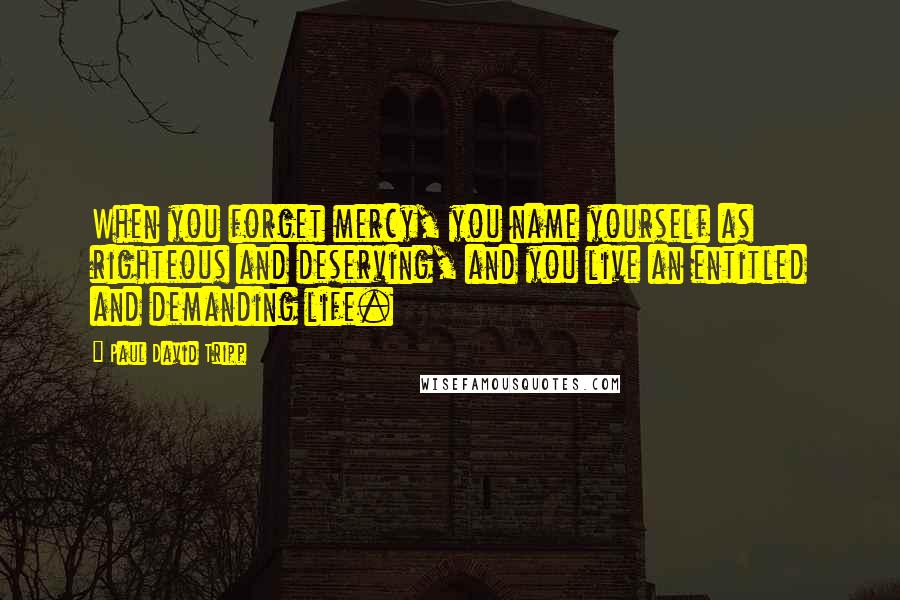 Paul David Tripp Quotes: When you forget mercy, you name yourself as righteous and deserving, and you live an entitled and demanding life.