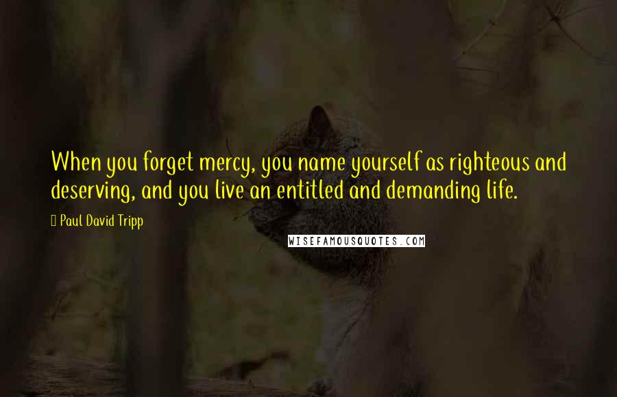 Paul David Tripp Quotes: When you forget mercy, you name yourself as righteous and deserving, and you live an entitled and demanding life.